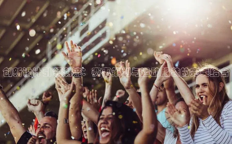 创新设计引领潮流：赛事策划与运动服装的完美结合